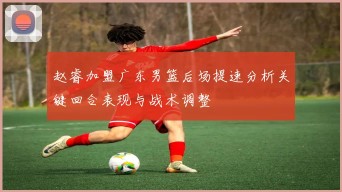 赵睿加盟广东男篮后场提速分析关键回合表现与战术调整