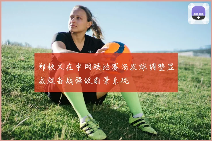 郑钦文在中网硬地赛场发球调整显成效备战强敌前景乐观