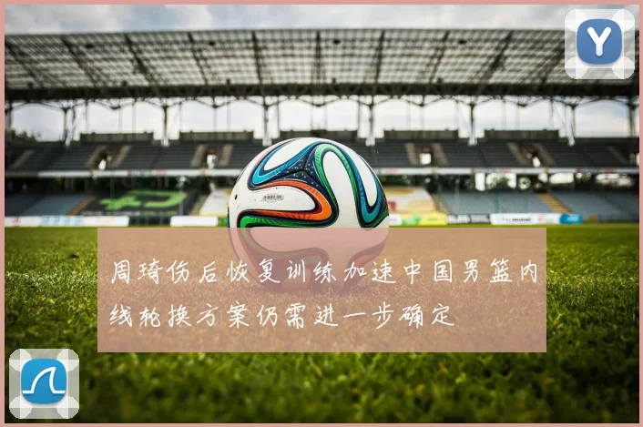 周琦伤后恢复训练加速中国男篮内线轮换方案仍需进一步确定