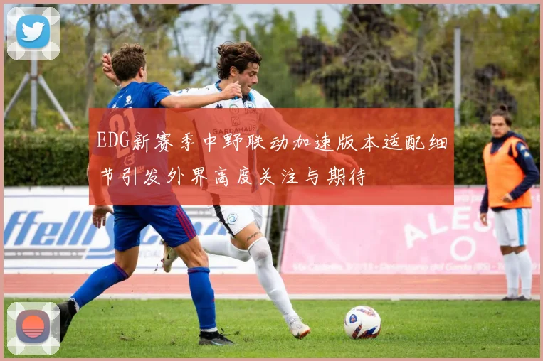 EDG新赛季中野联动加速版本适配细节引发外界高度关注与期待