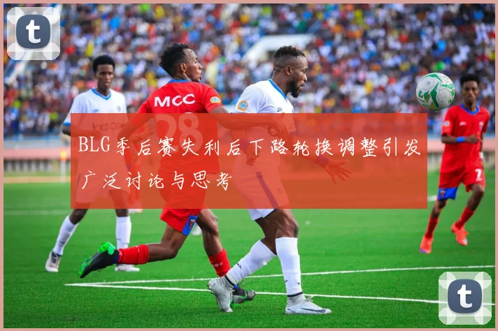 BLG季后赛失利后下路轮换调整引发广泛讨论与思考