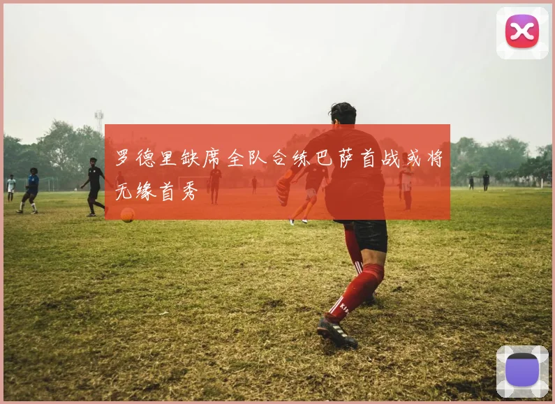 罗德里缺席全队合练巴萨首战或将无缘首秀