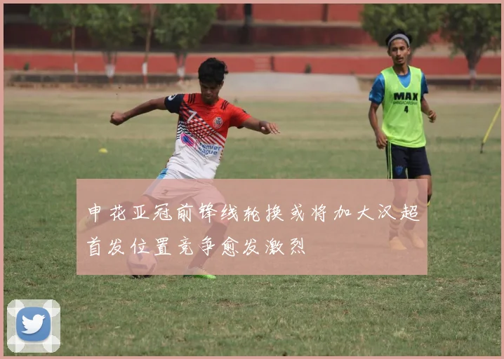 申花亚冠前锋线轮换或将加大汉超首发位置竞争愈发激烈