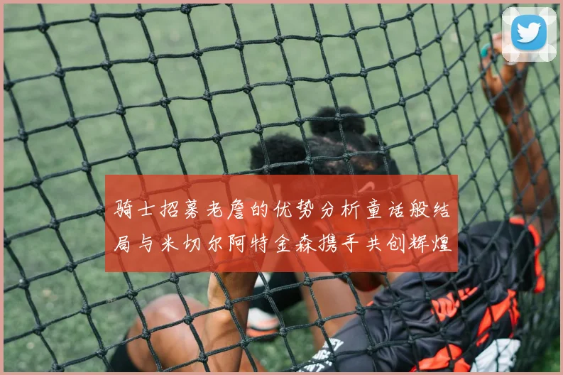 骑士招募老詹的优势分析童话般结局与米切尔阿特金森携手共创辉煌
